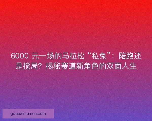 6000 元一场的马拉松 “私兔”：陪跑还是搅局？揭秘赛道新角色的双面人生