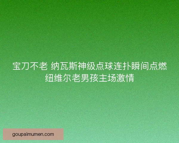 宝刀不老 纳瓦斯神级点球连扑瞬间点燃纽维尔老男孩主场激情 宝刀不老 纳瓦斯神级点球连扑瞬间点燃纽维尔老男孩主场激情