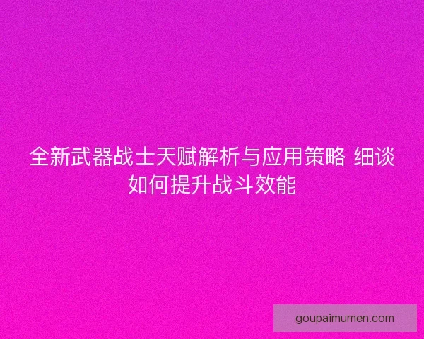全新武器战士天赋解析与应用策略 细谈如何提升战斗效能