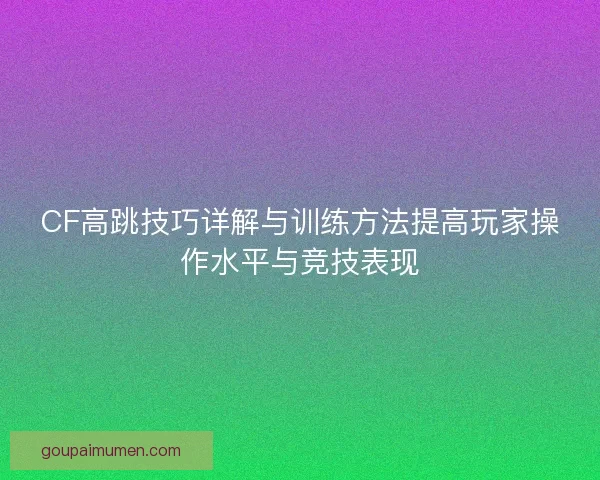CF高跳技巧详解与训练方法提高玩家操作水平与竞技表现 CF高跳技巧详解与训练方法提高玩家操作水平与竞技表现