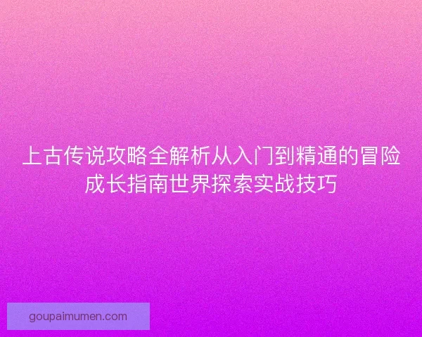 上古传说攻略全解析从入门到精通的冒险成长指南世界探索实战技巧