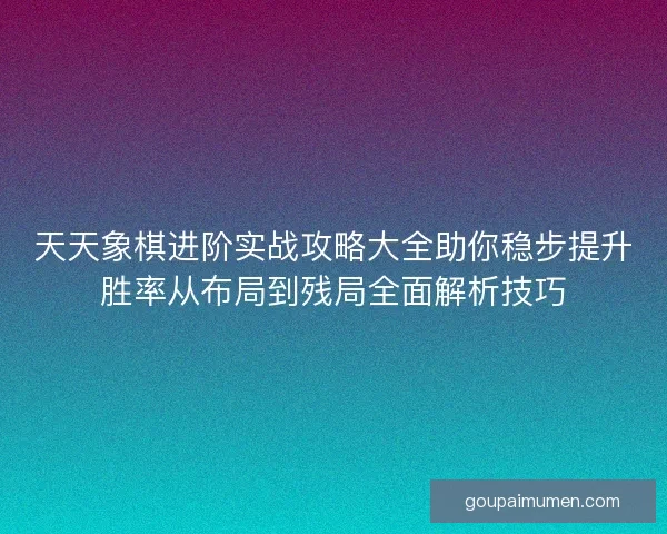 天天象棋进阶实战攻略大全助你稳步提升胜率从布局到残局全面解析技巧