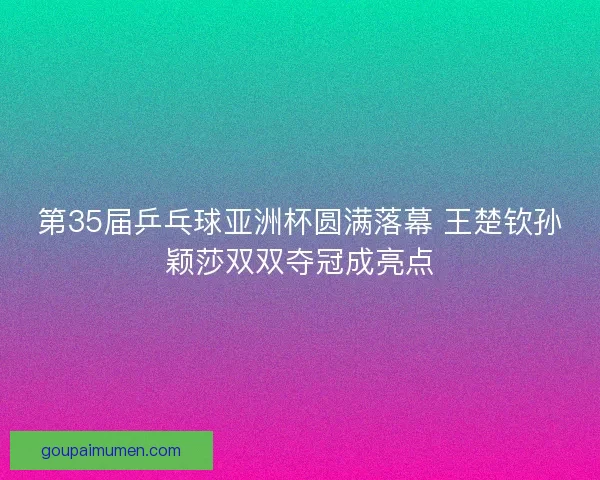 第35届乒乓球亚洲杯圆满落幕 王楚钦孙颖莎双双夺冠成亮点