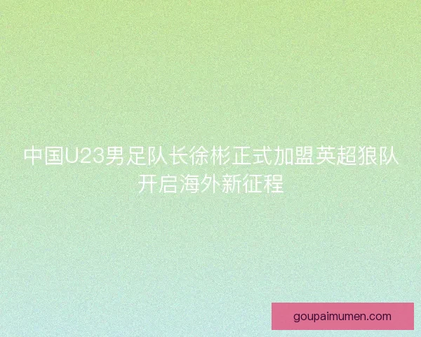 中国U23男足队长徐彬正式加盟英超狼队开启海外新征程