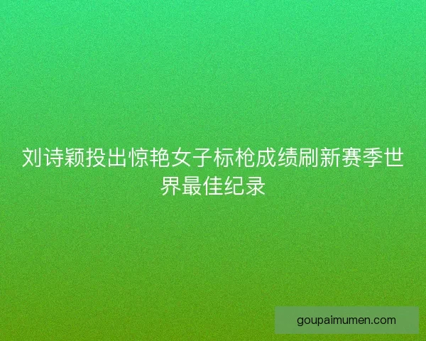 刘诗颖投出惊艳女子标枪成绩刷新赛季世界最佳纪录 刘诗颖投出惊艳女子标枪成绩刷新赛季世界最佳纪录