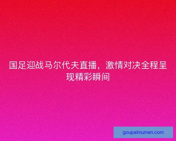 国足迎战马尔代夫直播，激情对决全程呈现精彩瞬间