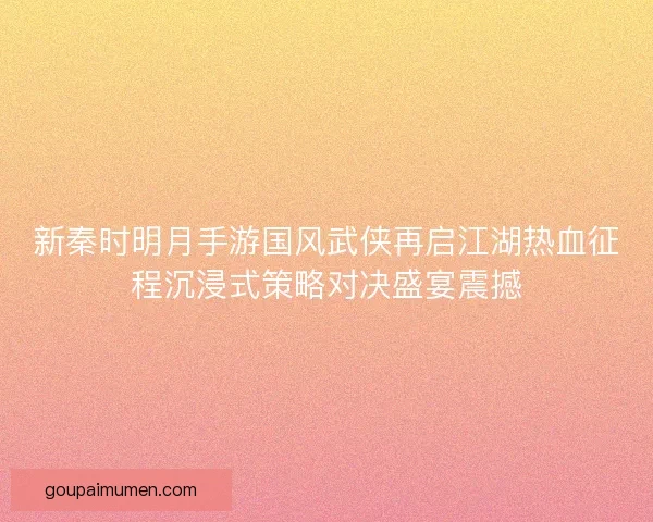 新秦时明月手游国风武侠再启江湖热血征程沉浸式策略对决盛宴震撼