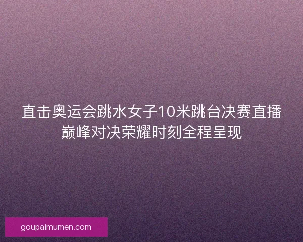直击奥运会跳水女子10米跳台决赛直播巅峰对决荣耀时刻全程呈现