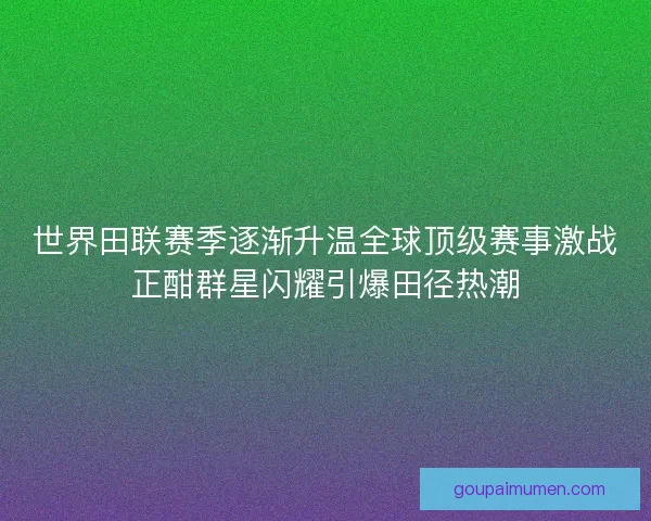 世界田联赛季逐渐升温全球顶级赛事激战正酣群星闪耀引爆田径热潮