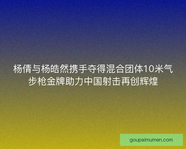 杨倩与杨皓然携手夺得混合团体10米气步枪金牌助力中国射击再创辉煌