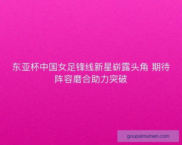 东亚杯中国女足锋线新星崭露头角 期待阵容磨合助力突破