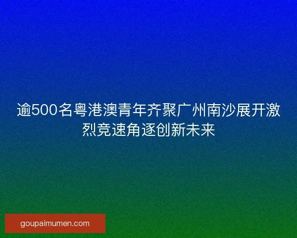 逾500名粤港澳青年齐聚广州南沙展开激烈竞速角逐创新未来 逾500名粤港澳青年齐聚广州南沙展开激烈竞速角逐创新未来