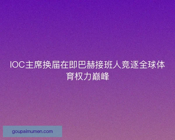 IOC主席换届在即巴赫接班人竞逐全球体育权力巅峰 IOC主席换届在即巴赫接班人竞逐全球体育权力巅峰