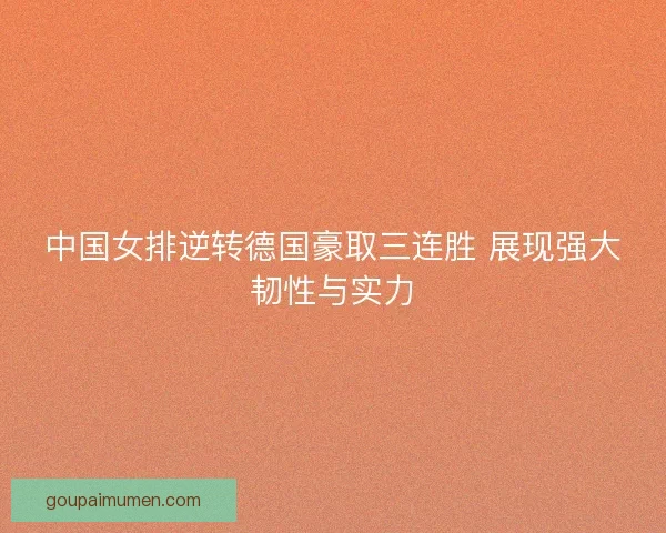 中国女排逆转德国豪取三连胜 展现强大韧性与实力