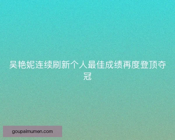 吴艳妮连续刷新个人最佳成绩再度登顶夺冠 吴艳妮连续刷新个人最佳成绩再度登顶夺冠