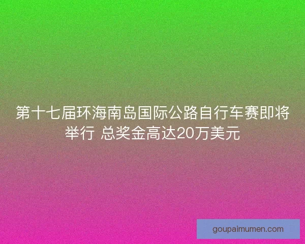 第十七届环海南岛国际公路自行车赛即将举行 总奖金高达20万美元 第十七届环海南岛国际公路自行车赛即将举行 总奖金高达20万美元