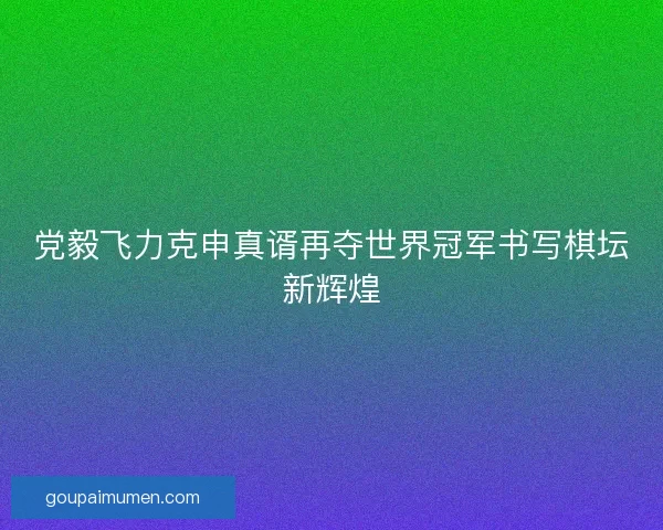 党毅飞力克申真谞再夺世界冠军书写棋坛新辉煌 党毅飞力克申真谞再夺世界冠军书写棋坛新辉煌