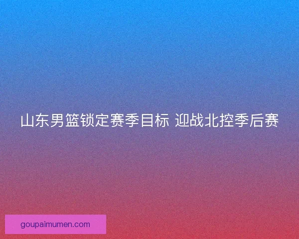 山东男篮锁定赛季目标 迎战北控季后赛 山东男篮锁定赛季目标 迎战北控季后赛