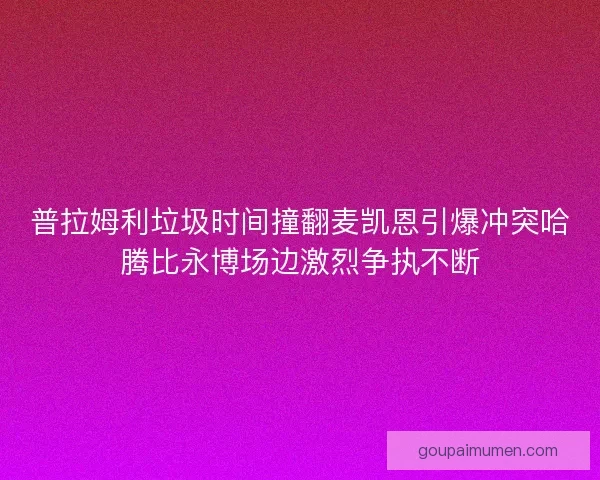 普拉姆利垃圾时间撞翻麦凯恩引爆冲突哈腾比永博场边激烈争执不断 普拉姆利垃圾时间撞翻麦凯恩引爆冲突哈腾比永博场边激烈争执不断