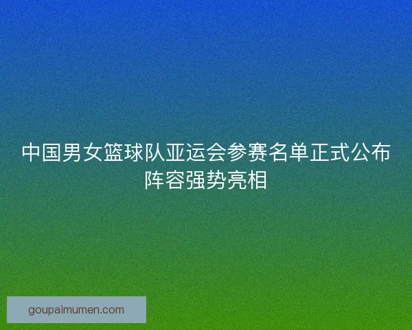 中国男女篮球队亚运会参赛名单正式公布阵容强势亮相 中国男女篮球队亚运会参赛名单正式公布阵容强势亮相