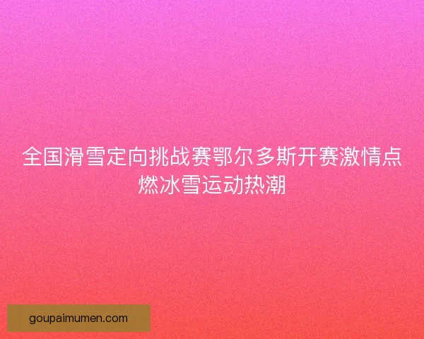 全国滑雪定向挑战赛鄂尔多斯开赛激情点燃冰雪运动热潮