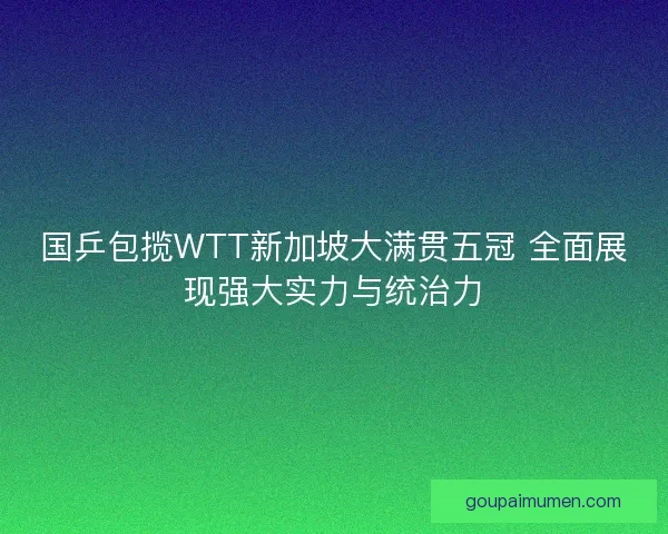 国乒包揽WTT新加坡大满贯五冠 全面展现强大实力与统治力