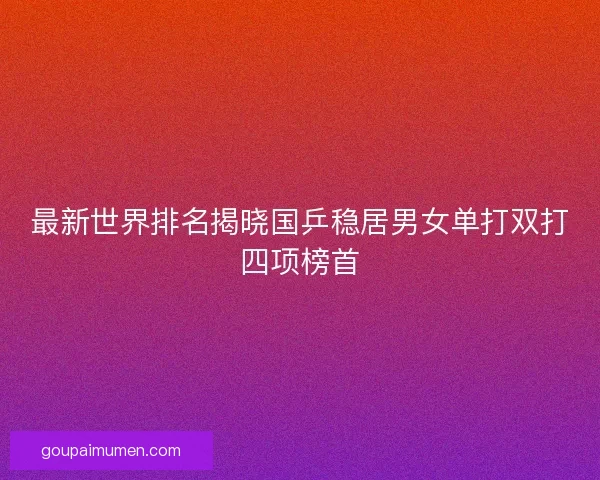 最新世界排名揭晓国乒稳居男女单打双打四项榜首 最新世界排名揭晓国乒稳居男女单打双打四项榜首