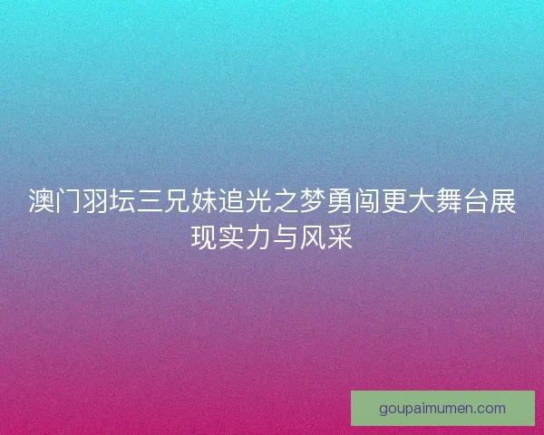 澳门羽坛三兄妹追光之梦勇闯更大舞台展现实力与风采