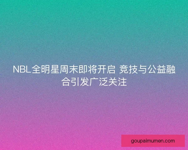 NBL全明星周末即将开启 竞技与公益融合引发广泛关注