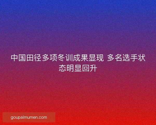 中国田径多项冬训成果显现 多名选手状态明显回升