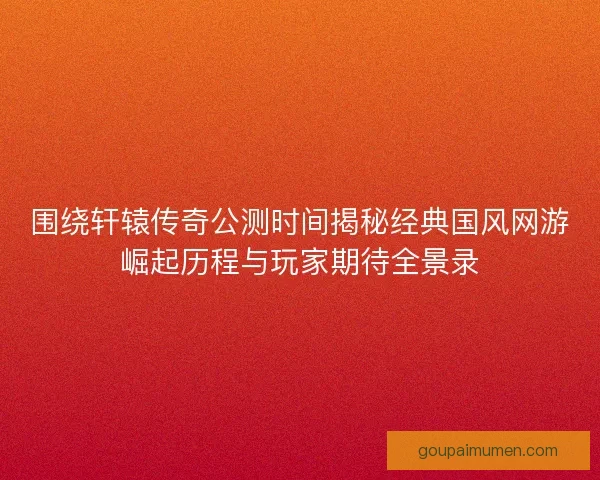 围绕轩辕传奇公测时间揭秘经典国风网游崛起历程与玩家期待全景录