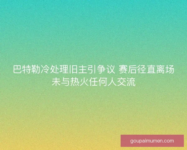 巴特勒冷处理旧主引争议 赛后径直离场未与热火任何人交流