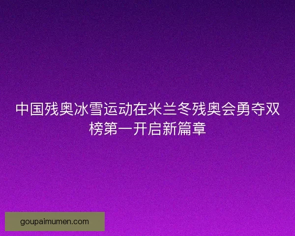 中国残奥冰雪运动在米兰冬残奥会勇夺双榜第一开启新篇章