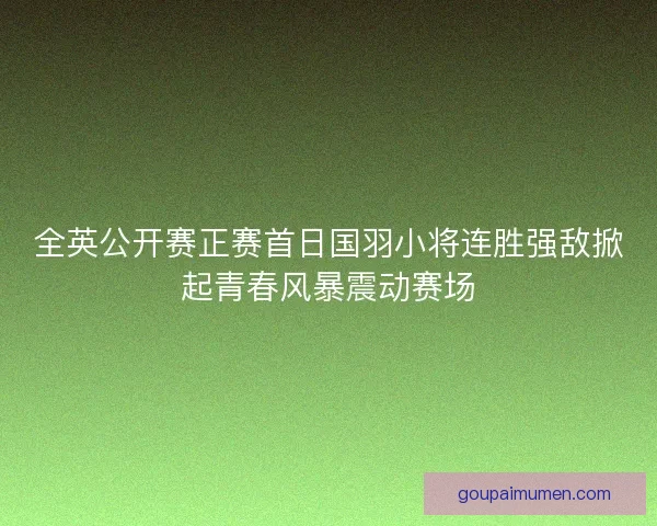 全英公开赛正赛首日国羽小将连胜强敌掀起青春风暴震动赛场 全英公开赛正赛首日国羽小将连胜强敌掀起青春风暴震动赛场