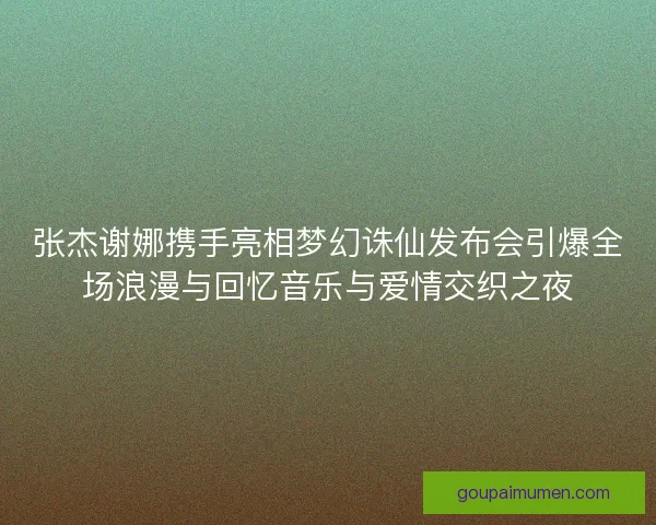 张杰谢娜携手亮相梦幻诛仙发布会引爆全场浪漫与回忆音乐与爱情交织之夜