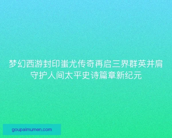 梦幻西游封印蚩尤传奇再启三界群英并肩守护人间太平史诗篇章新纪元