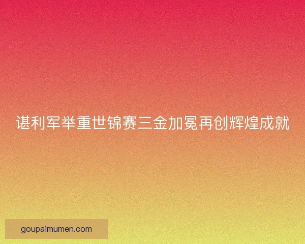 谌利军举重世锦赛三金加冕再创辉煌成就 谌利军举重世锦赛三金加冕再创辉煌成就